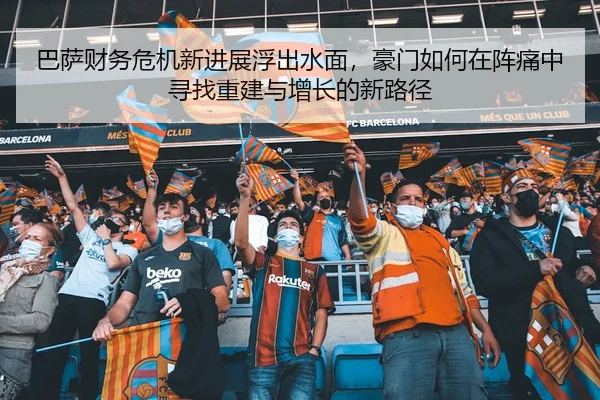 巴萨财务危机新进展浮出水面，豪门如何在阵痛中寻找重建与增长的新路径