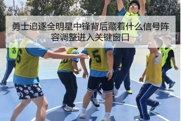 勇士追逐全明星中锋背后藏着什么信号阵容调整进入关键窗口