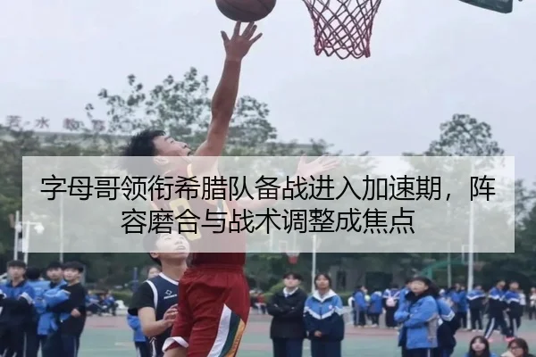 字母哥领衔希腊队备战进入加速期，阵容磨合与战术调整成焦点